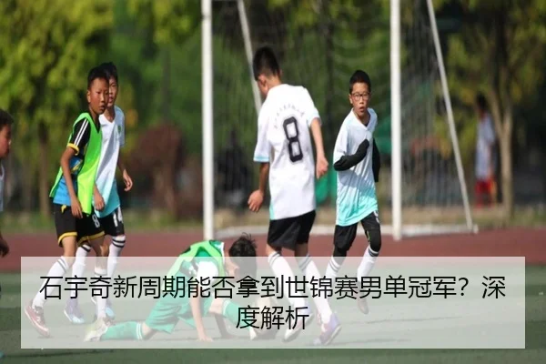 石宇奇新周期能否拿到世锦赛男单冠军？深度解析